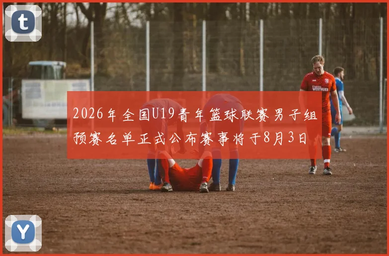 2026年全国U19青年篮球联赛男子组预赛名单正式公布赛事将于8月3日拉开帷幕